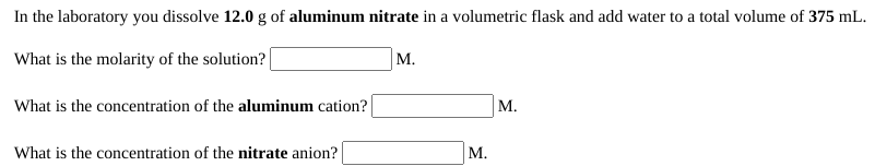 In the laboratory you dissolve 12.0 g of aluminum nitrate in a volumetric flask and add water to a total volume of 375 mL.
What is the molarity of the solution?
M.
What is the concentration of the aluminum cation?
М.
What is the concentration of the nitrate anion?
М.
