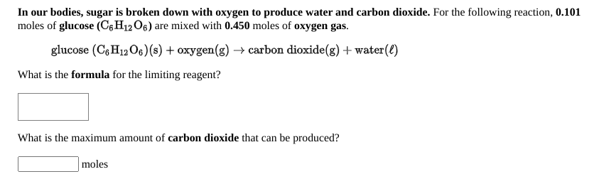 In our bodies, sugar is broken down with oxygen to produce water and carbon dioxide. For the following reaction, 0.101
moles of glucose (C6H12O6) are mixed with 0.450 moles of oxygen gas.
glucose (C6 H12O6)(s) + oxygen(g) → carbon dioxide(g) + water(€)
What is the formula for the limiting reagent?
What is the maximum amount of carbon dioxide that can be produced?
moles
