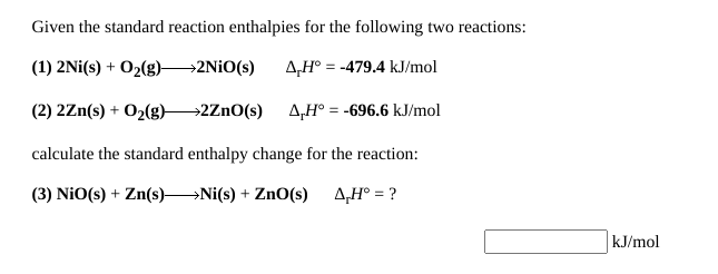 Given the standard reaction enthalpies for the following two reactions:
(1) 2Ni(s) + O2(g)→2NİO(s)
A,H° = -479.4 kJ/mol
(2) 2Zn(s) + O2(g)2ZnO(s) 4,H° = -696.6 kJ/mol
calculate the standard enthalpy change for the reaction:
(3) NiO(s) + Zn(s) N(s) + ZnO(s) 4,H° = ?
kJ/mol
