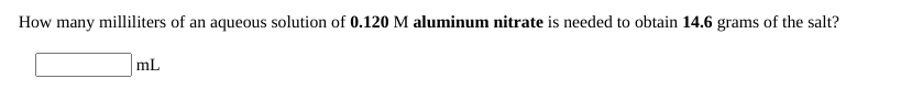 How many milliliters of an aqueous solution of 0.120 M aluminum nitrate is needed to obtain 14.6 grams of the salt?
mL
