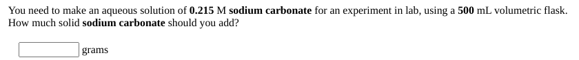 You need to make an aqueous solution of 0.215 M sodium carbonate for an experiment in lab, using a 500 mL volumetric flask.
How much solid sodium carbonate should you add?
| grams
