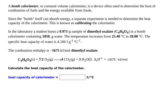 A bomb calorimeter, or constant volume calorimeter, is a device often used to determine the heat of
combustion of fuels and the energy available from foods.
Since the "bomb" itself can absorb energy, a separate experiment is needed to determine the heat
capacity of the calorimeter. This is known as calibrating the calorimeter.
In the laboratory a student burns a 0.971-g sample of dimethyl oxalate (CĄHGO4) in a bomb
calorimeter containing 1050. g water. The temperature increases from 25.40 °C to 28.00 °C. The
specific heat capacity of water is 4.184 J g-1 °C•!.
The combustion enthalpy is –1675 kJ/mol dimethyl oxalate.
C,H,O4(s) + 7/2 O2(g -
→4 CO2(g) + 3 H20(1) A,H° = -1675 kJ/mol
Calculate the heat capacity of the calorimeter.
heat capacity of calorimeter =
c* ןנ
