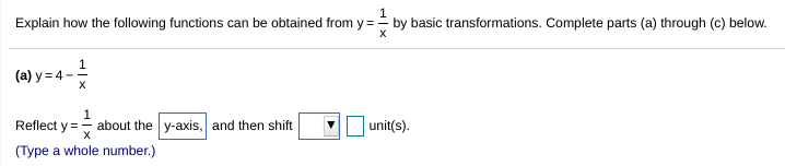 **Title**: Transformations of the Function \( y = \frac{1}{x} \)

**Objective**: Explain how the following functions can be obtained from \( y = \frac{1}{x} \) by basic transformations. Complete parts (a) through (c) below.

---

**(a) Transformation of \( y = 4 - \frac{1}{x} \)**

- **Step 1:** Reflect \( y = \frac{1}{x} \) about the \(\underline{\text{y-axis}}\).
- **Step 2:** Shift the graph \(\boxed{\text{up}}\) \(\boxed{4}\) unit(s).

*(Type a whole number.)*

---

**Note**: Part (b) and (c) are not visible in the text provided. Please refer to the educational material for the full transformation details of parts (b) and (c).