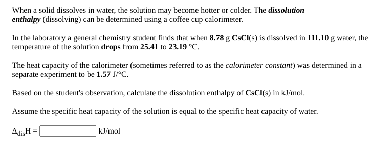 When a solid dissolves in water, the solution may become hotter or colder. The dissolution
enthalpy (dissolving) can be determined using a coffee cup calorimeter.
In the laboratory a general chemistry student finds that when 8.78 g CSCI(s) is dissolved in 111.10 g water, the
temperature of the solution drops from 25.41 to 23.19 °C.
The heat capacity of the calorimeter (sometimes referred to as the calorimeter constant) was determined in a
separate experiment to be 1.57 J/°C.
Based on the student's observation, calculate the dissolution enthalpy of CsCl(s) in kJ/mol.
Assume the specific heat capacity of the solution is equal to the specific heat capacity of water.
AdisH
kJ/mol
