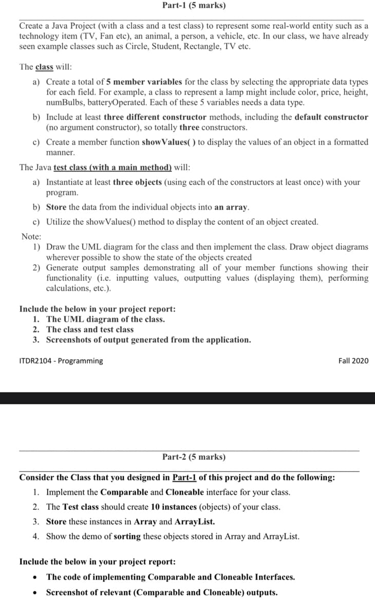 Part-1 (5 marks)
Create a Java Project (with a class and a test class) to represent some real-world entity such as a
technology item (TV, Fan etc), an animal, a person, a vehicle, etc. In our class, we have already
seen example classes such as Circle, Student, Rectangle, TV etc.
The class will:
a) Create a total of 5 member variables for the class by selecting the appropriate data types
for each field. For example, a class to represent a lamp might include color, price, height,
numBulbs, batteryOperated. Each of these 5 variables needs a data type.
b) Include at least three different constructor methods, including the default constructor
(no argument constructor), so totally three constructors.
c) Create a member function showValues( ) to display the values of an object in a formatted
manner.
The Java test class (with a main method) will:
a) Instantiate at least three objects (using each of the constructors at least once) with your
program.
b) Store the data from the individual objects into an array.
c) Utilize the showValues() method to display the content of an object created.
Note:
1) Draw the UML diagram for the class and then implement the class. Draw object diagrams
wherever possible to show the state of the objects created
2) Generate output samples demonstrating all of your member functions showing their
functionality (i.e. inputting values, outputting values (displaying them), performing
calculations, etc.).
Include the below in your project report:
1. The UML diagram of the class.
2. The class and test class
3. Screenshots of output generated from the application.
ITDR2104 - Programming
Fall 2020
Part-2 (5 marks)
Consider the Class that you designed in Part-1 of this project and do the following:
1. Implement the Comparable and Cloneable interface for your class.
2. The Test class should create 10 instances (objects) of your class.
3. Store these instances in Array and ArrayList.
4. Show the demo of sorting these objects stored in Array and ArrayList.
Include the below in your project report:
The code of implementing Comparable and Cloneable Interfaces.
Screenshot of relevant (Comparable and Cloneable) outputs.
