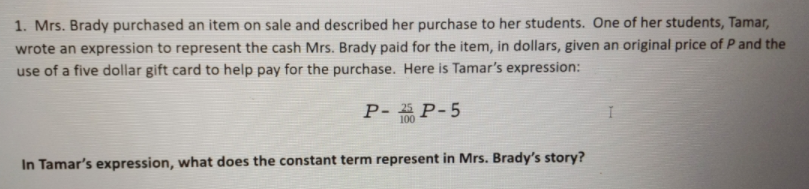 1. Mrs. Brady purchased an item on sale and described her purchase to her students. One of her students, Tamar,
wrote an expression to represent the cash Mrs. Brady paid for the item, in dollars, given an original price of Pand the
use of a five dollar gift card to help pay for the purchase. Here is Tamar's expression:
P- P-5
100
In Tamar's expression, what does the constant term represent in Mrs. Brady's story?
