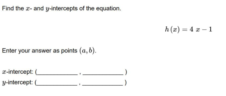 Find the x- and y-intercepts of the equation.
h (x) = 4 x – 1
Enter your answer as points (a, b).
x-intercept:
y-intercept:
