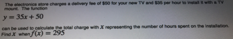 The electronics store charges a delivery fee of $50 for your new TV and $35 per hour to install it with a TV
mount. The function
y = 35x + 50
can be used to calculate the total charge with X representing the number of hours spent on the installation.
Find X when f(x) = 295
