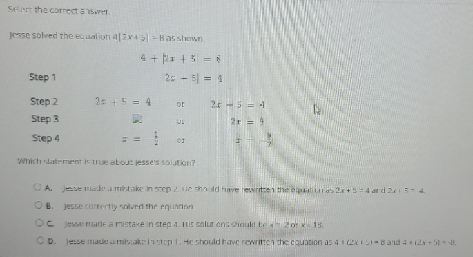 Select the correct answer.
Jesse solved the equation 4|2x+ 5| = 8 as shown.
4 + |2x + 5| = 8
Step 1
|2x + 5| = 4
Step 2
2 +5 = 4
21 – 5 = 4
or
Step 3
2x = 9
or
Step 4
DI
Which statement is true about jesse's solution?
OA
Jesse made a mistake in step 2. He should have rewritten the equation as 2x+5-4 and 2x+5= 4.
O B.
Jesse correctly solved the equation.
OC.
Jesse made a mistake in step 4. His solutions should be x-2 or x- 18.
OD. Jesse made a mistake in step 1. He should have rewritten the equation as 4 + (2x + 5) = 8 and 4 + (2x + 5) = 8.
