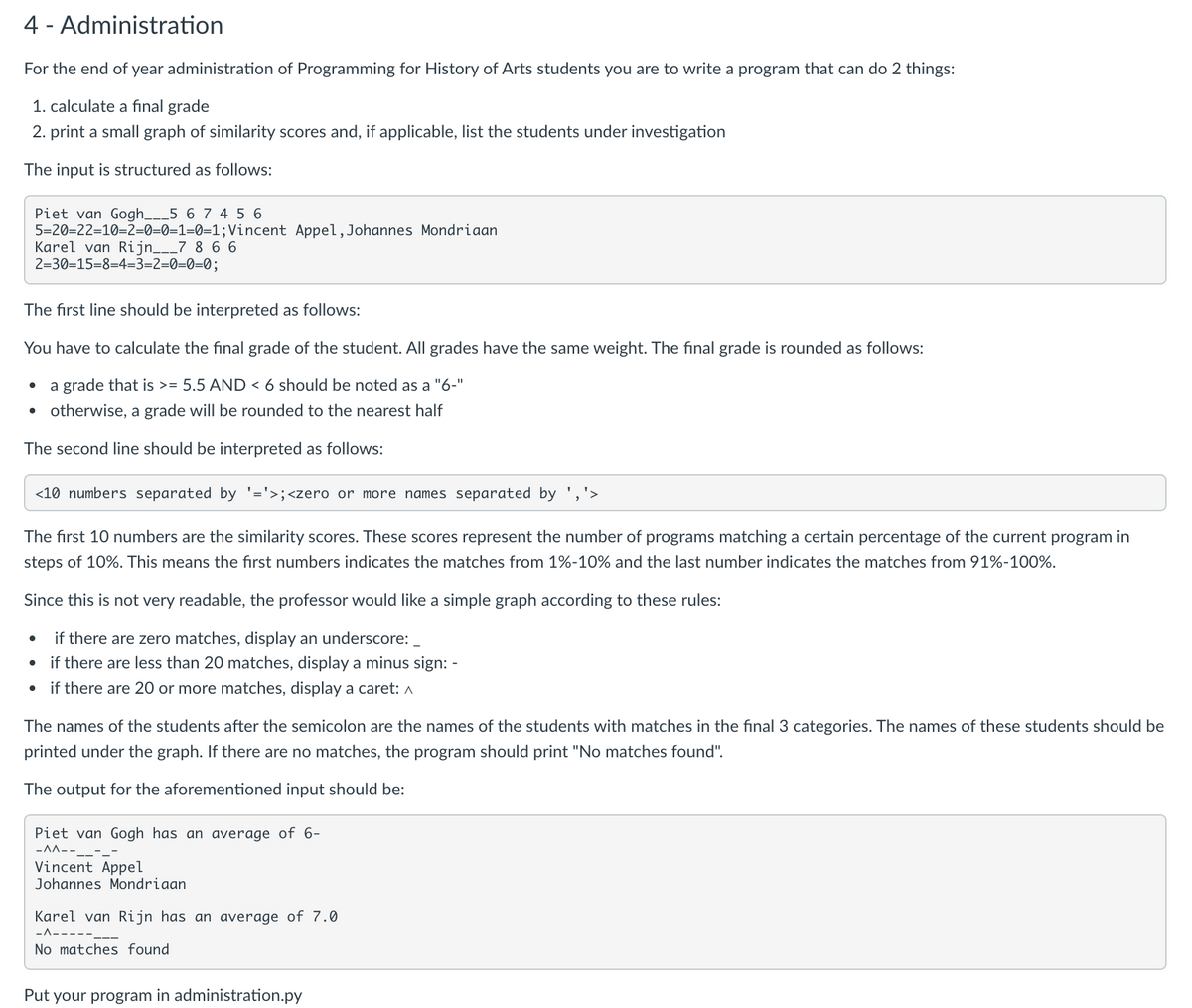 4 - Administration
For the end of year administration of Programming for History of Arts students you are to write a program that can do 2 things:
1. calculate a fınal grade
2. print a small graph of similarity scores and, if applicable, list the students under investigation
The input is structured as follows:
Piet van Gogh___5 6 7 4 5 6
5=20=22=10=2=0=0=1=0=1;Vincent Appel,Johannes Mondriaan
Karel van Rijn___7 8 6 6
2=30=15=8=4=3=2=0=0=0;
The first line should be interpreted as follows:
You have to calculate the final grade of the student. All grades have the same weight. The final grade is rounded as follows:
a grade that is >= 5.5 AND < 6 should be noted as a "6-"
• otherwise, a grade will be rounded to the nearest half
The second line should be interpreted as follows:
<10 numbers separated by '='>;<zero or more names separated by ','>
The first 10 numbers are the similarity scores. These scores represent the number of programs matching a certain percentage of the current program in
steps of 10%. This means the fırst numbers indicates the matches from 1%-10% and the last number indicates the matches from 91%-100%.
Since this is not very readable, the professor would like a simple graph according to these rules:
if there are zero matches, display an underscore:
if there are less than 20 matches, display a minus sign: -
if there are 20 or more matches, display a caret: A
The names of the students after the semicolon are the names of the students with matches in the final 3 categories. The names of these students should be
printed under the graph. If there are no matches, the program should print "No matches found".
The output for the aforementioned input should be:
Piet van Gogh has an average of 6-
-AA--
Vincent Appel
Johannes Mondriaan
Karel van Rijn has an average of 7.0
-A-
No matches found
Put your program in administration.py
