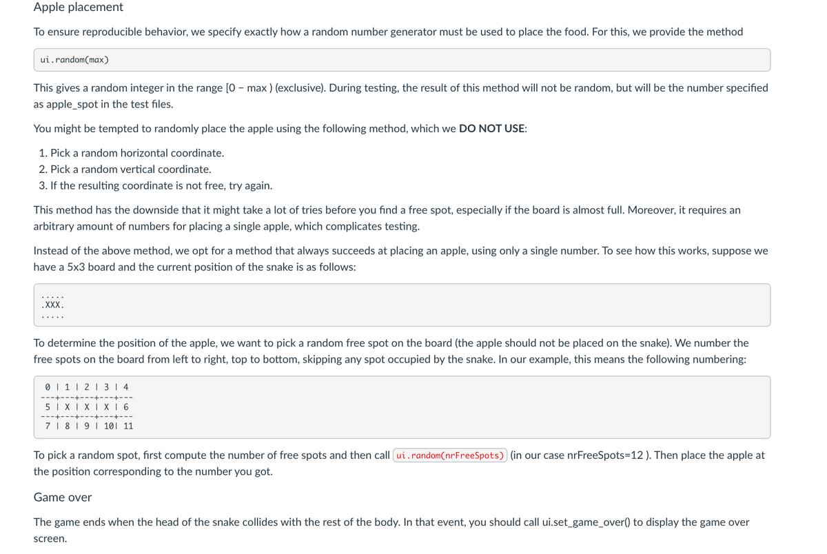 Apple placement
To ensure reproducible behavior, we specify exactly how a random number generator must be used to place the food. For this, we provide the method
ui.random(max)
This gives a random integer in the range [0 - max ) (exclusive). During testing, the result of this method will not be random, but will be the number specified
as apple_spot in the test files.
You might be tempted to randomly place the apple using the following method, which we DO NOT USE:
1. Pick a random horizontal coordinate.
2. Pick a random vertical coordinate.
3. If the resulting coordinate is not free, try again.
This
hod has the downside that it might take a lot of tries before you find a
spot, especially
is alm
full. Moreover, it requires an
arbitrary amount of numbers for placing a single apple, which complicates testing.
Instead of the above method, we opt for a method that always succeeds at placing an apple, using only a single number. To see how this works, suppose we
have a 5x3 board and the current position of the snake is as follows:
.XXX.
To determine the position of the apple, we want to pick a random free spot on the board (the apple should not be placed on the snake). We number the
free spots on the board from left to right, top to bottom, skipping any spot occupied by the snake. In our example, this means the following numbering:
0 | 1 | 2 1 3 | 4
5 I XI XI X 6
7 | 8 | 9 1 101 11
To pick a random spot, first compute the number of free spots and then call ui.random(nrFreeSpots) (in our case nrFreeSpots=12). Then place the apple at
the position corresponding to the number you got.
Game over
The game ends when the head of the snake collides with the rest of the body. In that event, you should call ui.set_game_over() to display the game over
screen.
