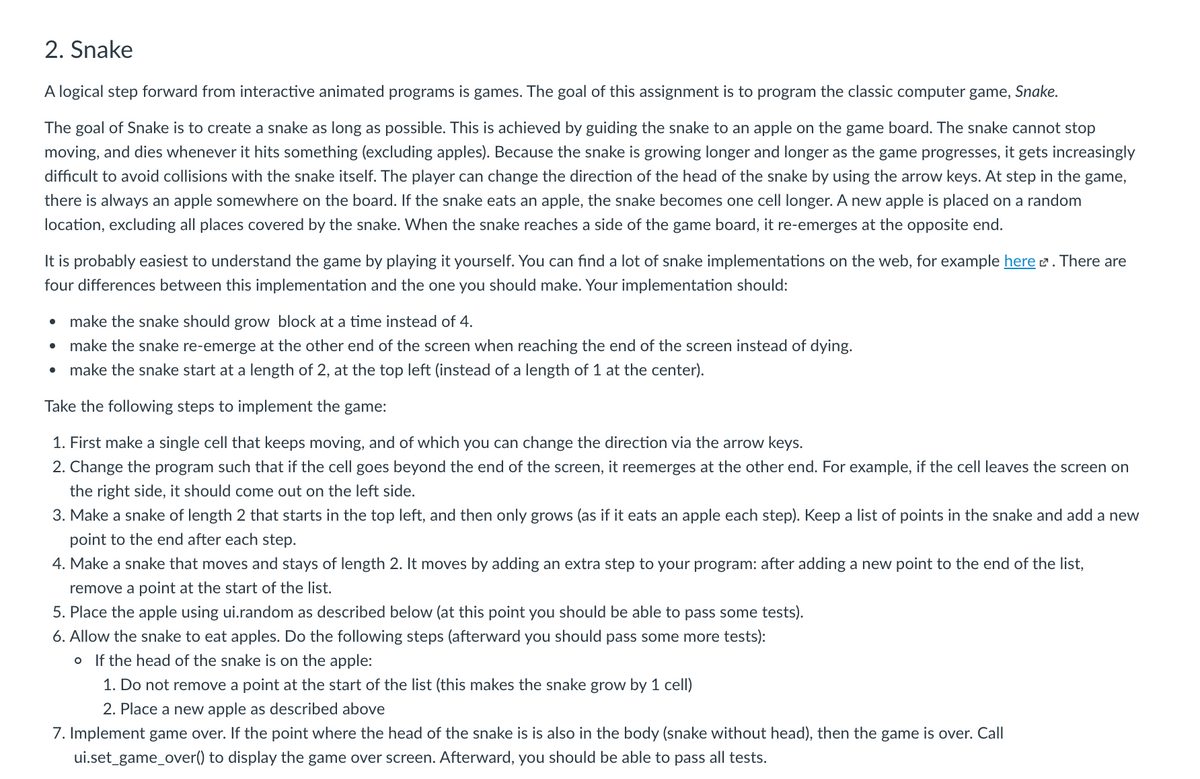 2. Snake
A logical step forward from interactive animated programs is games. The goal of this assignment is to program the classic computer game, Snake.
The goal of Snake is to create a snake as long as possible. This is achieved by guiding the snake to an apple on the game board. The snake cannot stop
moving, and dies whenever it hits something (excluding apples). Because the snake is growing longer and longer as the game progresses, it gets increasingly
difficult to avoid collisions with the snake itself. The player can change the direction of the head of the snake by using the arrow keys. At step in the game,
there is always an apple somewhere on the board. If the snake eats an apple, the snake becomes one cell longer. A new apple is placed on a random
location, excluding all places covered by the snake. When the snake reaches a side of the game board, it re-emerges at the opposite end.
It is probably easiest to understand the game by playing it yourself. You can find a lot of snake implementations on the web, for example here 2. There are
four differences between this implementation and the one you should make. Your implementation should:
make the snake should grow block at a time instead of 4.
make the snake re-emerge at the other end of the screen when reaching the end of the screen instead of dying.
make the snake start at a length of 2, at the top left (instead of a length of 1 at the center).
Take the following steps to implement the game:
1. First make a single cell that keeps moving, and of which you can change the direction via the arrow keys.
2. Change the program such that if the cell goes beyond the end of the screen, it reemerges at the other end. For example, if the cell leaves the screen on
the right side, it should come out on the left side.
3. Make a snake of length 2 that starts in the top left, and then only grows (as if it eats an apple each step). Keep a list of points in the snake and add a new
point to the end after each step.
4. Make a snake that moves and stays of length 2. It moves by adding an extra step to your program: after adding a new point to the end of the list,
remove a point at the start of the list.
5. Place the apple using ui.random as described below (at this point you should be able to pass some tests).
6. Allow the snake to eat apples. Do the following steps (afterward you should pass some more tests):
o If the head of the snake is on the apple:
1. Do not remove a point at the start of the list (this makes the snake grow by 1 cell)
2. Place a new apple as described above
7. Implement game over. If the point where the head of the snake is is also in the body (snake without head), then the game is over. Call
ui.set_game_over() to display the game over screen. Afterward, you should be able to pass all tests.
