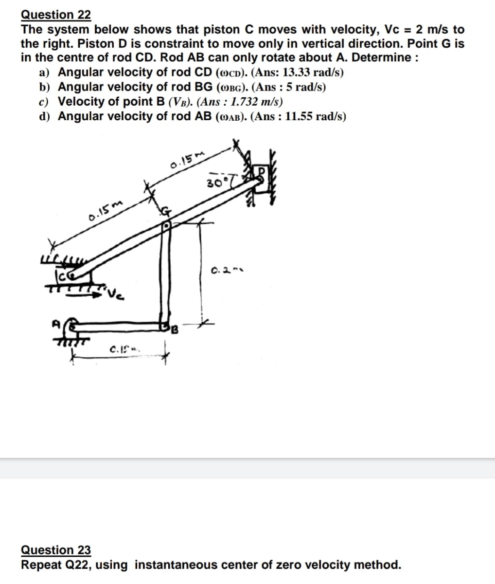 Question 22
The system below shows that piston C moves with velocity, Vc = 2 m/s to
the right. Piston D is constraint to move only in vertical direction. Point G is
in the centre of rod CD. Rod AB can only rotate about A. Determine :
a) Angular velocity of rod CD (OCD). (Ans: 13.33 rad/s)
b) Angular velocity of rod BG (OBG). (Ans : 5 rad/s)
c) Velocity of point B (VB). (Ans : 1.732 m/s)
d) Angular velocity of rod AB (DAB). (Ans : 11.55 rad/s)
0.15M
30
0.15 m
C. 2
ve
C.I".
Question 23
Repeat Q22, using instantaneous center of zero velocity method.
