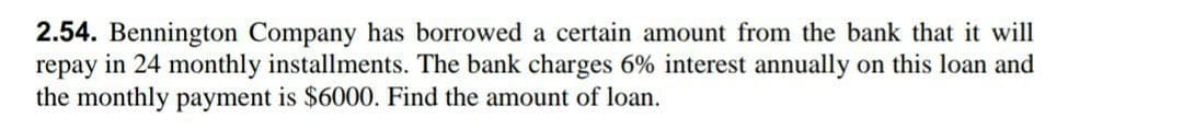 2.54. Bennington Company has borrowed a certain amount from the bank that it will
repay in 24 monthly installments. The bank charges 6% interest annually on this loan and
the monthly payment is $6000. Find the amount of loan.
