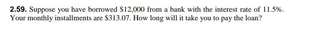 2.59. Suppose you have borrowed $12,000 from a bank with the interest rate of 11.5%.
Your monthly installments are $313.07. How long will it take you to pay the loan?
