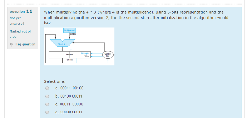 Question 11
When multiplying the 4 * 3 (where 4 is the multiplicand), using 5-bits representation and the
multiplication algorithm version 2, the the second step after initialization in the algorithm would
Not yet
answered
be?
Marked out of
Mutpicand
32 bis
3.00
P Flag question
32- ALU
SNt right
Cortul
Puet
Write
Select one:
a. 00011 00100
b. 00100 00011
c. 00011 00000
d. 00000 00011
