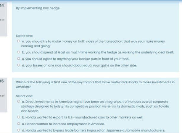 44
By implementing any hedge
t of
Solect one:
O a you should try to make money on both sides of the transaction: that way you moke morey
coming and going.
O b you should spend at least as much time working the hedge as working the underlyling deal itselt.
O c. you should agree to anything your banker puts in front of your face.
O a your losses on one side should about equal your gains on the other side.
45
Which of the following is NOT one of the key factors that have motivated Honda to make investments in
America?
t of
Select one:
O a Direct investments in America might hove been an integral part of Honda's overail corporate
strategy designed to bolster its competitive position vis-ò-vis its domestic rivals, such as Toyoto
and Nissan.
O b Honda wanted to export its US.-manufactured cars to other markets as well.
O . Honda wanted to increase employment in America.
O a Honda wanted to bypass trade barriers imposed on Japanese automobile manufacturers.
