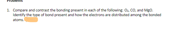 1. Compare and contrast the bonding present in each of the following: 02, CO, and Mgo.
Identify the type of bond present and how the electrons are distributed among the bonded
atoms.
