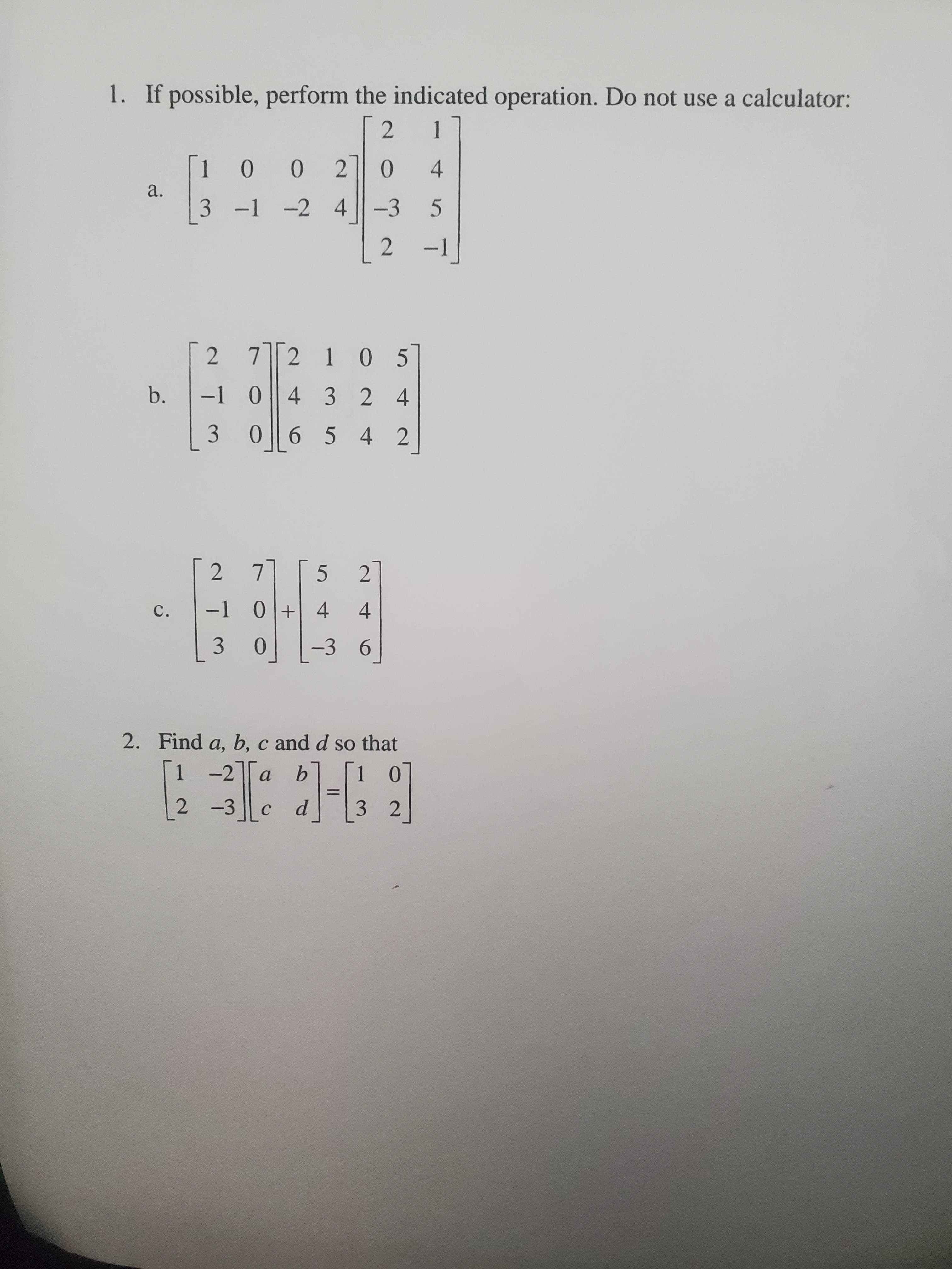 1. If possible, perform the indicated operation. Do not use a calculator:
1
100
4
a.
3 -1 -2
4 -3
-1
2 72 1 05
b.
-1 04 3 24
3
06 5 4
2 7
5.
2
C.
-1 0 + 4
4
-3
6.
2. Find a, b, c and d so that
1 -2a b
2 -3
3 2
