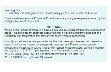 Learning Goal:
To understand the ideal gas law and be able to apply it to a wide variety of situations.
The absolute temperature T. volume V, and pressure p of a gas sample are related by the
ideal gas law, which states that
pV=nRT.
Here is the number of moles in the gas sample and R is a gas constant that applies to all
gases. This empirical law describes gases well only if they are sufficiently dilute and at a
sufficiently high temperature that they are not on the verge of condensing.
In applying the ideal gas law, p must be the absolute pressure, measured with respect to
vacuum and not with respect to atmospheric pressure, and I must be the absolute
temperature, measured in kelvins (that is, with respect to absolute zero, defined throughout
this tutorial as -273° C). If p is in pascals and V is in cubic meters, use
R = 8.3145 J/(mol-K). If p is in atmospheres and V is in liters, use
R = 0.08206 L-atm/(mol-K) instead.