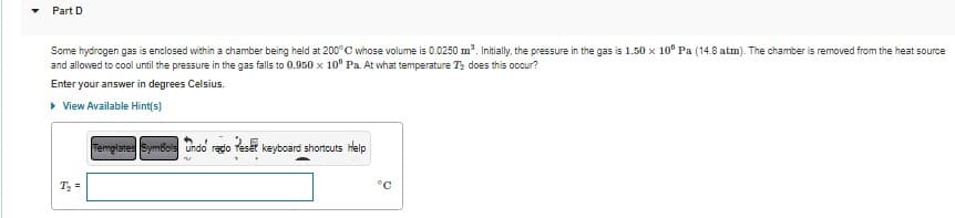 Part D
Some hydrogen gas is enclosed within a chamber being held at 200°C whose volume is 0.0250 m³. Initially, the pressure in the gas is 1.50 x 10" Pa (14.8 atm). The chamber is removed from the heat source
and allowed to cool until the pressure in the gas falls to 0.950 x 10° Pa. At what temperature T₂ does this occur?
Enter your answer in degrees Celsius.
▸ View Available Hint(s)
T₂ =
Templates Symbols Undo redo Teset keyboard shortcuts Help
>
°C