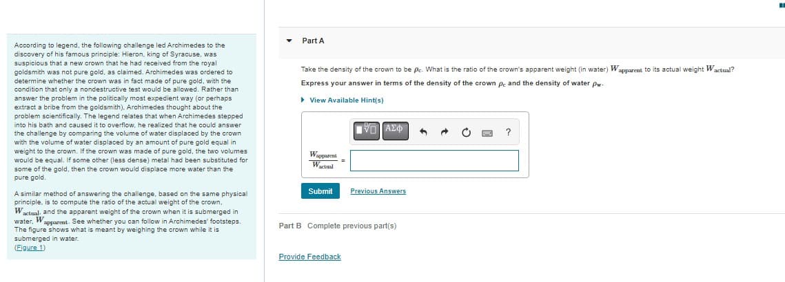 According to legend, the following challenge led Archimedes to the
discovery of his famous principle: Hieron, king of Syracuse, was
suspicious that a new crown that he had received from the royal
goldsmith was not pure gold, as claimed. Archimedes was ordered to
determine whether the crown was in fact made of pure gold, with the
condition that only a nondestructive test would be allowed. Rather than
answer the problem in the politically most expedient way (or perhaps
extract a bribe from the goldsmith), Archimedes thought about the
problem scientifically. The legend relates that when Archimedes stepped
into his bath and caused it to overflow, he realized that he could answer
the challenge by comparing the volume of water displaced by the crown
with the volume of water displaced by an amount of pure gold equal in
weight to the crown. If the crown was made of pure gold, the two volumes
would be equal. If some other (less dense) metal had been substituted for
some of the gold, then the crown would displace more water than the
pure gold.
A similar method of answering the challenge, based on the same physical
principle, is to compute the ratio of the actual weight of the crown,
Wactual, and the apparent weight of the crown when it is submerged in
water, Wapparent. See whether you can follow in Archimedes' footsteps.
The figure shows what is meant by weighing the crown while it is
submerged in water.
(Figure 1)
Part A
Take the density of the crown to be pc. What is the ratio of the crown's apparent weight (in water) Wapparent to its actual weight Wactual?
Express your answer terms of the density of the crown pc and the density
water pw-
View Available Hint(s)
IVD] ΑΣΦ
Wapparent
Wactual
Submit
Previous Answers
Part B Complete previous part(s)
Provide Feedback
?
