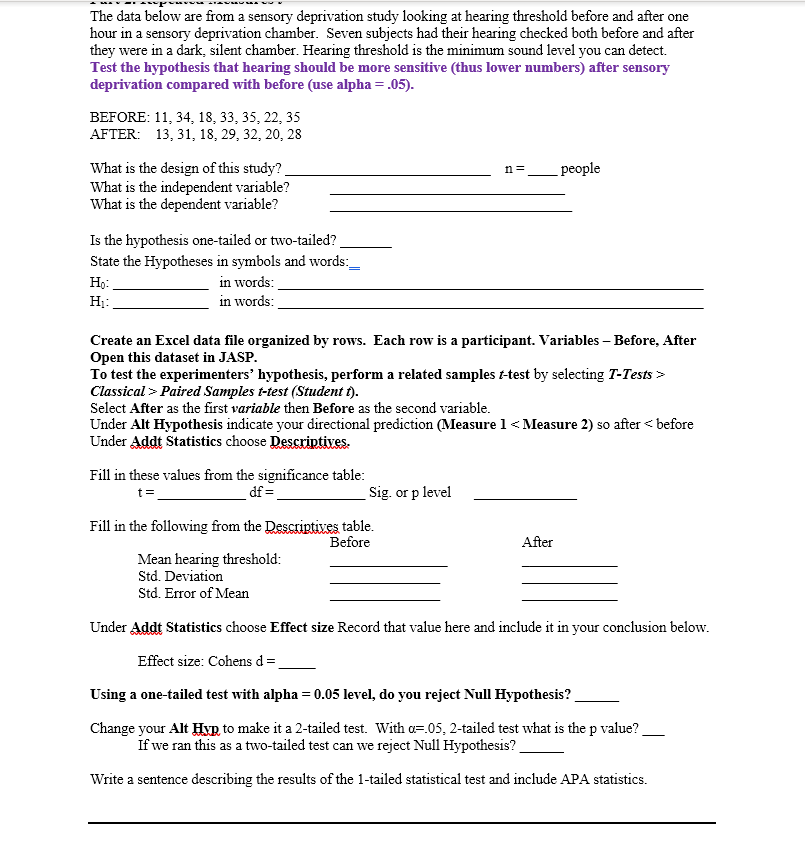 The data below are from a sensory deprivation study looking at hearing threshold before and after one
hour in a sensory deprivation chamber. Seven subjects had their hearing checked both before and after
they were in a dark, silent chamber. Hearing threshold is the minimum sound level you can detect.
Test the hypothesis that hearing should be more sensitive (thus lower numbers) after sensory
deprivation compared with before (use alpha = .05).
BEFORE: 11, 34, 18, 33, 35, 22, 35
AFTER: 13, 31, 18, 29, 32, 20, 28
What is the design of this study?
What is the independent variable?
What is the dependent variable?
n =
people
Is the hypothesis one-tailed or two-tailed?
State the Hypotheses in symbols and words:
in words:
Hị:
in words:
Create an Excel data file organized by rows. Each row is a participant. Variables – Before, After
Open this dataset in JASP.
To test the experimenters' hypothesis, perform a related samples t-test by selecting T-Tests >
Classical > Paired Samples t-test (Student t).
Select After as the first variable then Before as the second variable.
Under Alt Hypothesis indicate your directional prediction (Measure 1 < Measure 2) so after < before
Under Addt Statistics choose Descriptives.
Fill in these values from the significance table:
df =
Sig. or p level
t=
Fill in the following from the Descriptives table.
Before
After
Mean hearing threshold:
Std. Deviation
Std. Error of Mean
Under Addt Statistics choose Effect size Record that value here and include it in your conclusion below.
Effect size: Cohens d=
Using a one-tailed test with alpha = 0.05 level, do you reject Null Hypothesis?
Change your Alt Hyp to make it a 2-tailed test. With a=.05, 2-tailed test what is the p value?
If we ran this as a two-tailed test can we reject Null Hypothesis?
Write a sentence describing the results of the 1-tailed statistical test and include APA statistics.
