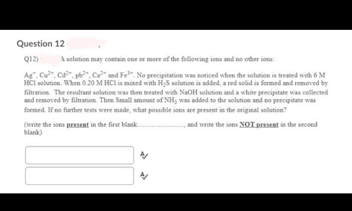 Question 12
Q12)
A solution may contain one or more of the following ions and no other ions:
Ag", Cu, Cd, pb+, Ca?- and Fe No precipitation was noticed when the solution is treated with 6 M
HCI solution. When 0.20 M HCI is mixed with H,S solution is added, a red solid is formed and removed by
filtration. The resultant solution was then treated with NaOH solution and a white precipitate was collected
and removed by filtration. Then Small amount of NH; was added to the solution and no precipitate was
formed. If no further tests were made, what possible ions are present in the original solution?
(write the ions present in the first blank.
blank)
and write the ions NOT present in the second
