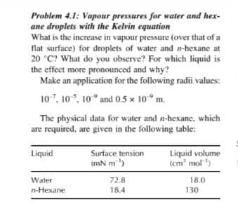 Problem 4.1: Vapour pressures for water and hex-
ane droplets with the Kelvin equation
What is the increase in vapour pressure (over that of a
flat surface) for droplets of water and n-hexane at
20 °C? What do you observe? For which liquid is
the effect more pronounced and why?
Make an application for the following radii values:
107, 10, 10" and 0.5 x 10 m.
The physical data for water and n-hexane, which
are required, are given in the following table:
Liquid volume
(cm' mol")
Liquid
Surface tension
(mN m)
Water
72.8
18.0
n-Hexane
18.4
130
