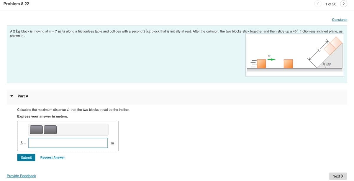 Problem 8.22
1 of 20
>
Constants
A 2 kg block is moving at v = 7 m/s along a frictionless table and collides with a second 2 kg block that is initially at rest. After the collision, the two blocks stick together and then slide up a 45° frictionless inclined plane, as
shown in .
45°
Part A
Calculate the maximum distance L that the two blocks travel up the incline.
Express your answer in meters.
L =
Submit
Request Answer
Provide Feedback
Next >
