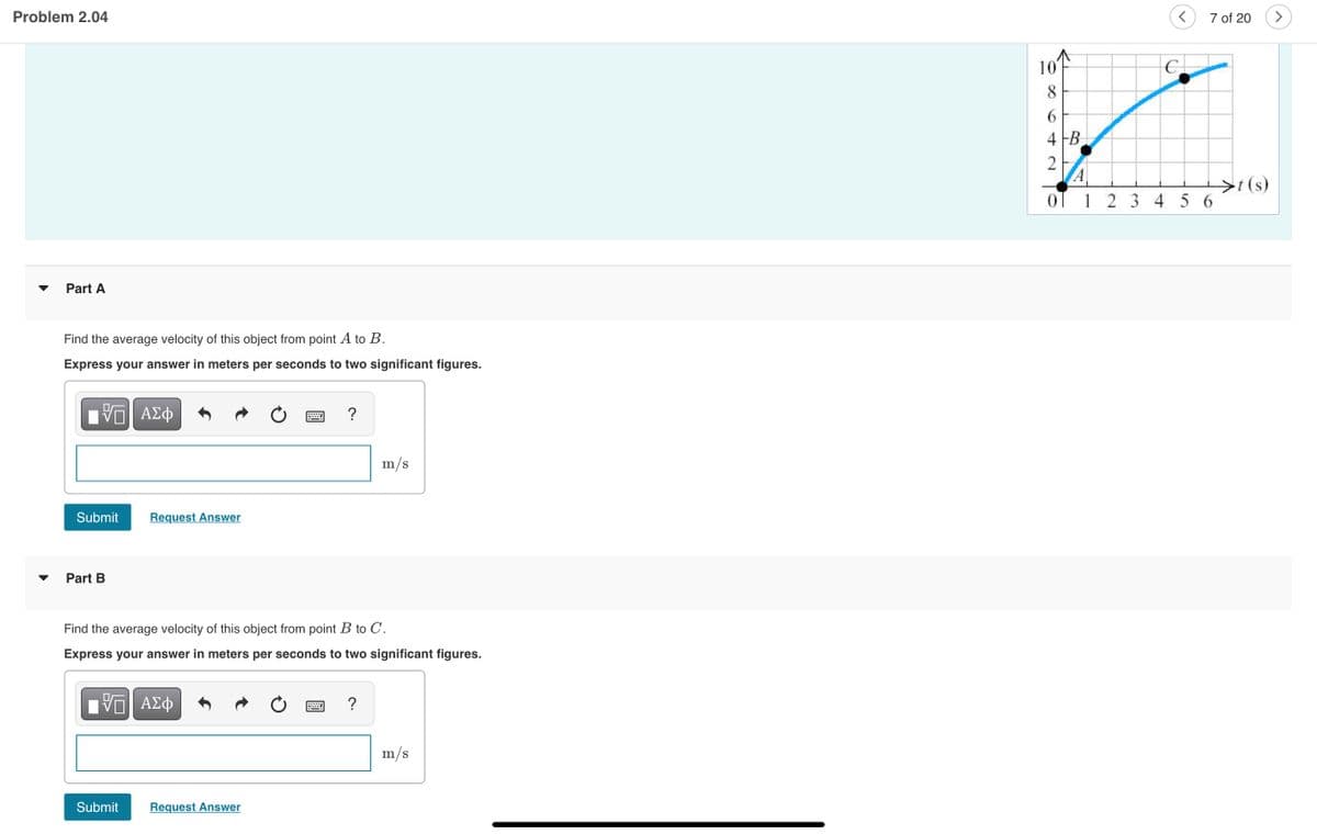Problem 2.04
7 of 20
10
8
6.
4 FB
A
OT 1 2 3 4 5 6
>t (s)
Part A
Find the average velocity of this object from point A to B.
Express your answer in meters per seconds to two significant figures.
?
m/s
Submit
Request Answer
Part B
Find the average velocity of this object from point B to C.
Express your answer in meters per seconds to two significant figures.
Vη ΑΣφ
?
m/s
Submit
Request Answer
