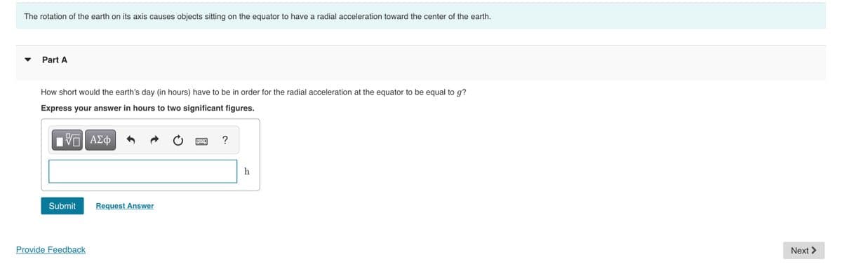 The rotation of the earth on its axis causes objects sitting on the equator to have a radial acceleration toward the center of the earth.
Part A
How short would the earth's day (in hours) have to be in order for the radial acceleration at the equator to be equal to g?
Express your answer in hours to two significant figures.
ΑΣφ
h
Submit
Request Answer
Provide Feedback
Next >
