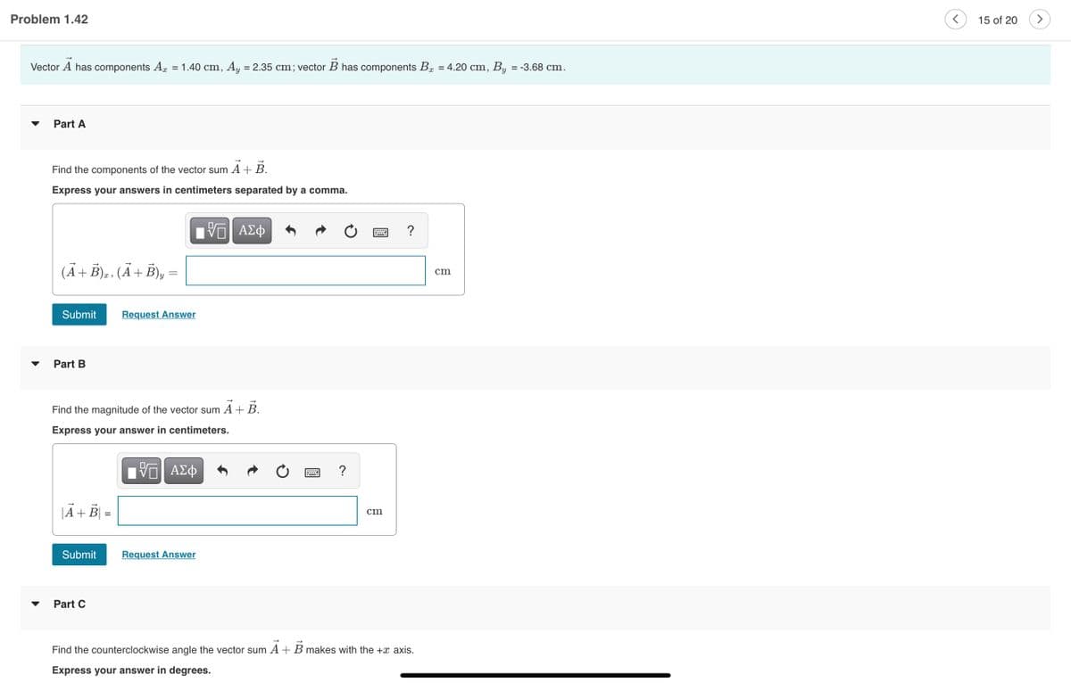Problem 1.42
15 of 20
Vector A has components Ar = 1.40 cm, Ay
= 2.35 cm; vector B has components Bg = 4.20 cm, By = -3.68 cm.
%D
Part A
Find the components of the vector sum A+B.
Express your answers in centimeters separated by a comma.
?
(Ã+ Ē)a . (Ã+ B), =
cm
Submit
Request Answer
Part B
Find the magnitude of the vector sum A + B.
Express your answer in centimeters.
?
|A+ B|
cm
Submit
Request Answer
Part C
Find the counterclockwise angle the vector sum A + B makes with the +x axis.
Express your answer in degrees.
