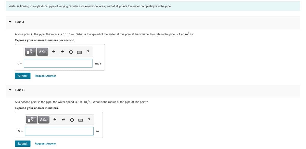Water is flowing in a cylindrical pipe of varying circular cross-sectional area, and at all points the water completely fills the pipe.
Part A
3
At one point in the pipe, the radius is 0.135 m . What is the speed of the water at this point if the volume flow rate in the pipe is 1.45 m³ /s.
Express your answer in meters per second.
V ΑΣφ
?
V =
m/s
Submit
Request Answer
Part B
At a second point in the pipe, the water speed is 3.90 m/s. What is the radius of the pipe at this point?
Express your answer in meters.
R =
m
Submit
Request Answer

