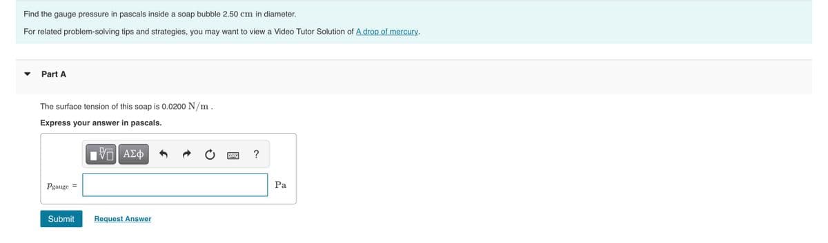 Find the gauge pressure in pascals inside a soap bubble 2.50 cm in diameter.
For related problem-solving tips and strategies, you may want to view a Video Tutor Solution of A drop of mercury.
Part A
The surface tension of this soap is 0.0200 N/m.
Express your answer in pascals.
?
Pgauge
Ра
Submit
Request Answer
