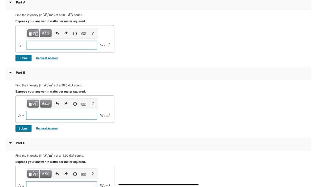 Part A
Find the intensity (in W/m2) of a 60.0 dB sound.
Express your answer in watts per meter squared.
BV ΑΣφ
I =
W/m?
Submit
Request Answer
Part B
Find the intensity (in W/m2) of a 98.0 dB sound.
Express your answer in watts per meter squared.
Ηνα ΑΣφ
I2 =
W/m?
Submit
Request Answer
Part C
Find the intensity (in W/m2) of a -4.00 dB sound.
Express your answer in watts per meter squared.
I3 =
W/m?
