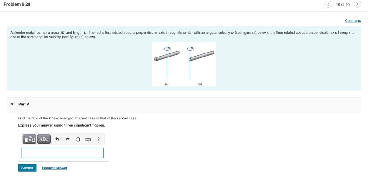 Problem 9.28
10 of 20
Constants
A slender metal rod has a mass M and length L. The rod is first rotated about a perpendicular axis through its center with an angular velocity w (see figure (a) below). It is then rotated about a perpendicular axis through its
end at the same angular velocity (see figure (b) below).
(a)
(b)
Part A
Find the ratio of the kinetic energy of the first case to that of the second case.
Express your answer using three significant figures.
ΑΣΦ
Submit
Request Answer
