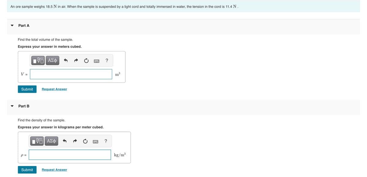 An ore sample weighs 18.5 N in air. When the sample is suspended by a light cord and totally immersed in water, the tension in the cord is 11.4 N.
Part A
Find the total volume of the sample.
Express your answer in meters cubed.
?
V =
m3
Submit
Request Answer
Part B
Find the density of the sample.
Express your answer in kilograms per meter cubed.
?
p =
kg/m³
Submit
Request Answer
