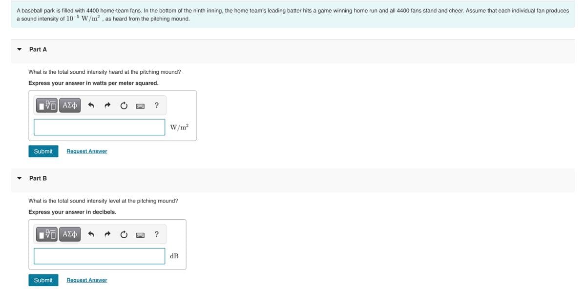 A baseball park is filled with 4400 home-team fans. In the bottom of the ninth inning, the home team's leading batter hits a game winning home run and all 4400 fans stand and cheer. Assume that each individual fan produces
a sound intensity of 10- W/m2 , as heard from the pitching mound.
Part A
What is the total sound intensity heard at the pitching mound?
Express your answer in watts per meter squared.
W/m?
Submit
Request Answer
Part B
What is the total sound intensity level at the pitching mound?
Express your answer in decibels.
?
dB
Submit
Request Answer
