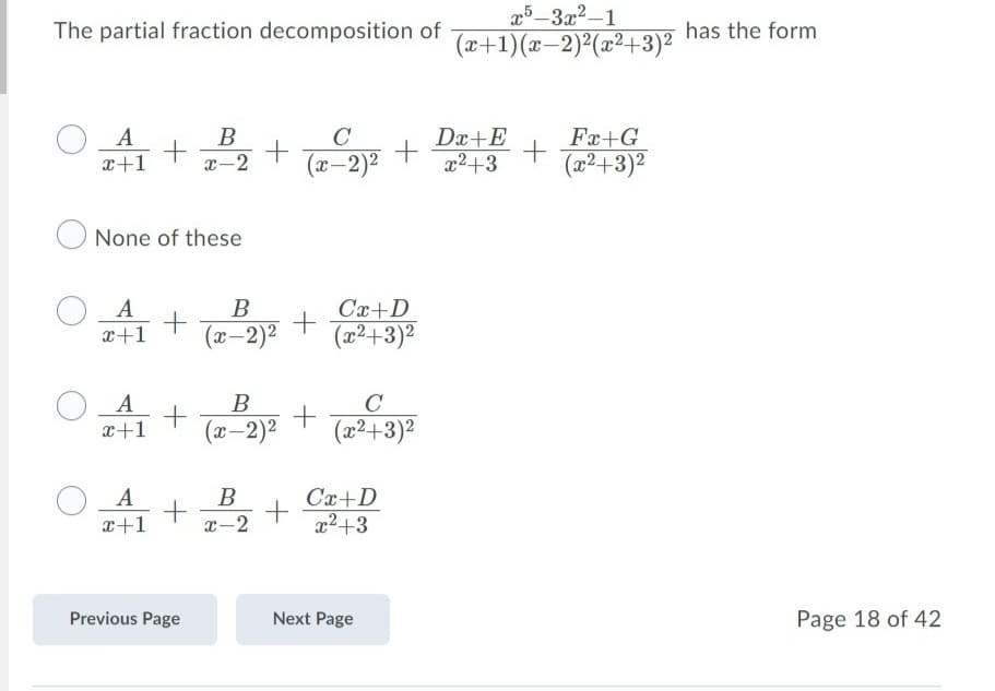 25-3x2-1
(x+1)(x–2)²(x²+3)2
The partial fraction decomposition of
has the form
O A
x+1
B
x-2
+ + P
C
Dx+E
x2+3
Fx+G
(x-2)²
(x²+3)²
None of these
O A
x+1
В
Cx+D
(x-2)2
(22+3)2
A
B
C
x+1
(x-2)2
(2²+3)²
B
+
Cx+D
x2+3
x+1
-2
Previous Page
Next Page
Page 18 of 42
