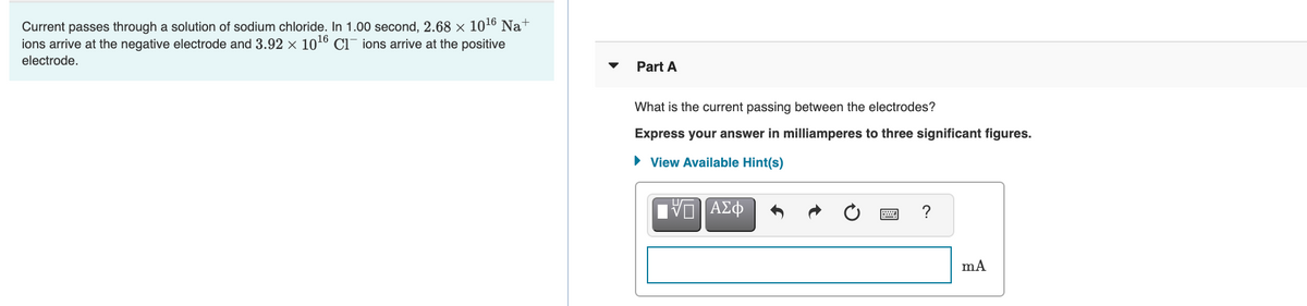 Current passes through a solution of sodium chloride. In 1.00 second, 2.68 x 1016 Na+
ions arrive at the negative electrode and 3.92 × 1016 C1- ions arrive at the positive
electrode.
Part A
What is the current passing between the electrodes?
Express your answer in milliamperes to three significant figures.
• View Available Hint(s)
1 Αφ
?
