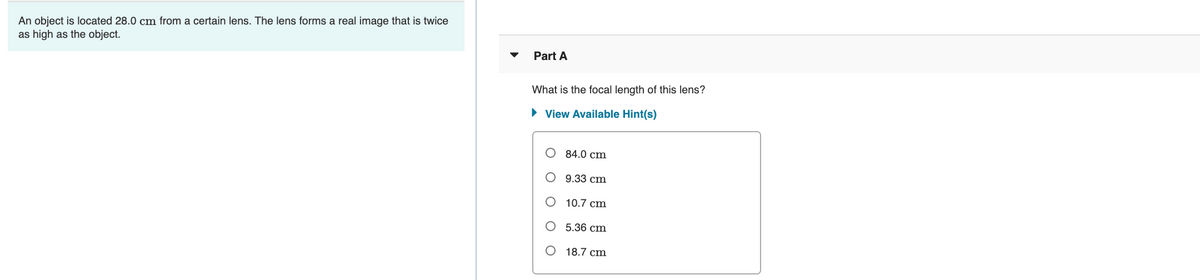 An object is located 28.0 cm from a certain lens. The lens forms a real image that is twice
as high as the object.
Part A
What is the focal length of this lens?
• View Available Hint(s)
О 4.0 сm
9.33 cm
10.7 cm
О 5.36 ст
О 18.7 ст
