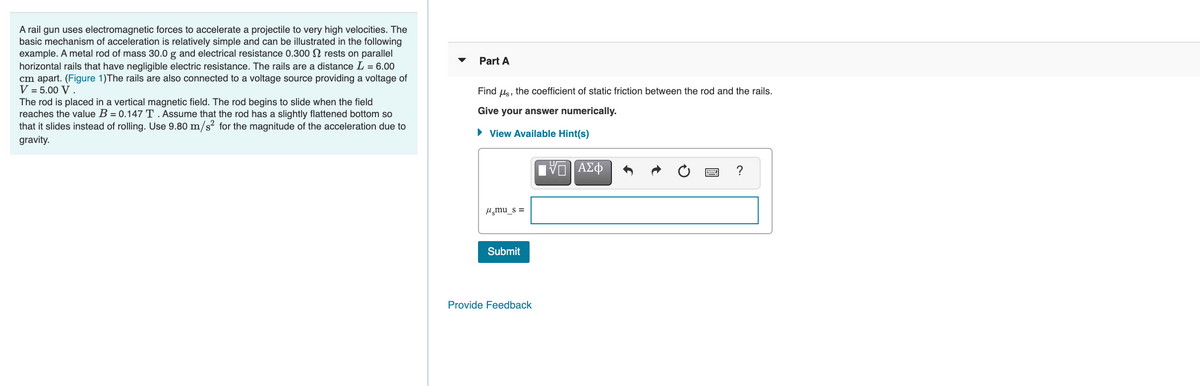 A rail gun uses electromagnetic forces to accelerate a projectile to very high velocities. The
basic mechanism of acceleration is relatively simple and can be illustrated in the following
example. A metal rod of mass 30.0 g and electrical resistance 0.300 N rests on parallel
horizontal rails that have negligible electric resistance. The rails are a distance L = 6.00
cm apart. (Figure 1)The rails are also connected to a voltage source providing a voltage of
V = 5.00 V .
Part A
Find us, the coefficient of static friction between the rod and the rails.
The rod is placed in a vertical magnetic field. The rod begins to slide when the field
reaches the value B = 0.147 T. Assume that the rod has a slightly flattened bottom so
that it slides instead of rolling. Use 9.80 m/s² for the magnitude of the acceleration due to
Give your answer numerically.
• View Available Hint(s)
gravity.
?
H̟mu_s =
Submit
Provide Feedback
