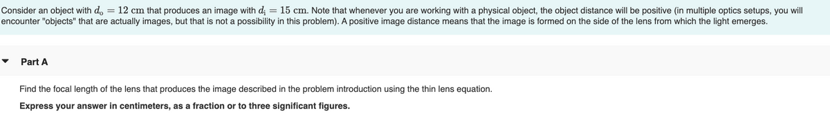 Consider an object with do = 12 cm that produces an image with d; = 15 cm. Note that whenever you are working with a physical object, the object distance will be positive (in multiple optics setups, you will
encounter "objects" that are actually images, but that is not a possibility in this problem). A positive image distance means that the image is formed on the side of the lens from which the light emerges.
Part A
Find the focal length of the lens that produces the image described in the problem introduction using the thin lens equation.
Express your answer in centimeters, as a fraction or to three significant figures.
