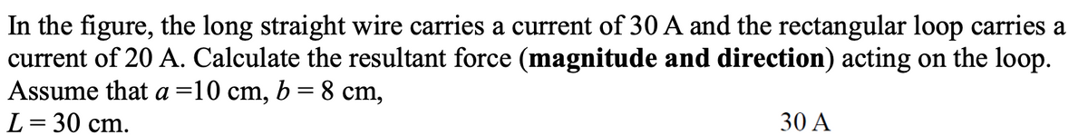 In the figure, the long straight wire carries a current of 30 A and the rectangular loop carries a
current of 20 A. Calculate the resultant force (magnitude and direction) acting on the loop.
Assume that a=10 cm, b = 8 cm,
L= 30 cm.
||
30 A
