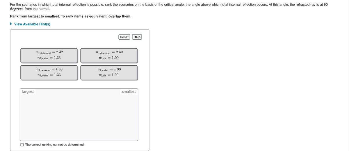 For the scenarios in which total internal reflection is possible, rank the scenarios on the basis of the critical angle, the angle above which total internal reflection occurs. At this angle, the refracted ray is at 90
degrees from the normal.
Rank from largest to smallest. To rank items as equivalent, overlap them.
• View Available Hint(s)
Reset
Help
N1,diamond = 2.42
N1,diamond = 2.42
n2,water = 1.33
n2,air = 1.00
1, benzene = 1.50
N1,water = 1.33
n2,water = 1.33
n2,air = 1.00
largest
smallest
O The correct ranking cannot be determined.
