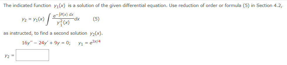 The indicated function y₁(x) is a solution of the given differential equation. Use reduction of order or formula (5) in Section 4.2,
e-SP(x) dx
(5)
[²
Y2 =
Y2 = Y1(x)
y} (x)
-dx
as instructed, to find a second solution y₂(x).
16y" - 24y' + 9y = 0;
Y₁ = e³x/4