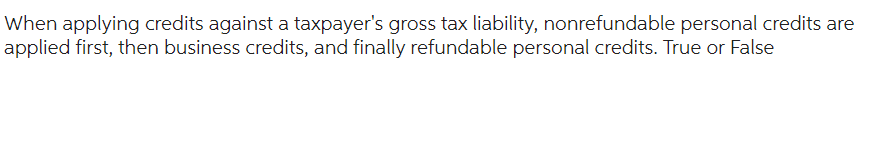 When applying credits against a taxpayer's gross tax liability, nonrefundable personal credits are
applied first, then business credits, and finally refundable personal credits. True or False