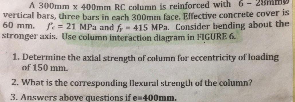 -
28mm
A 300mm x 400mm RC column is reinforced with 6
vertical bars, three bars in each 300mm face. Effective concrete cover is
fc = 21 MPa and fy = 415 MPa. Consider bending about the
stronger axis. Use column interaction diagram in FIGURE 6.
60 mm.
1. Determine the axial strength of column for eccentricity of loading
of 150 mm.
2. What is the corresponding flexural strength of the column?
3. Answers above questions if e=400mm.