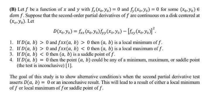 (B) Let f be a function of x and y with fx (xo, Yo) = 0 and f(xoyo) = 0 for some (xo. Yo) €
dom f. Suppose that the second-order partial derivatives of f are continuous on a disk centered at
(xo, Ya). Let
D(xo. Yo) = fxx (xo. Yo) fyy(xo, Yo) - [fxy(xo. Yo)]².
1. If D (a, b) > 0 and fxx(a, b) > 0 then (a, b) is a local minimum of f.
2. If D (a, b) > 0 and fxx(a, b) < 0 then (a, b) is a local maximum of f.
3. If D (a, b) < 0 then (a, b) is a saddle point of f.
4. If D (a, b) = 0 then the point (a, b) could be any of a minimum, maximum, or saddle point
(the test is inconclusive) [1].
The goal of this study is to show alternative condition/s when the second partial derivative test
asserts D(a, b) = 0 or an inconclusive result. This will lead to a result of either a local minimum
of for local maximum of for saddle point of f.